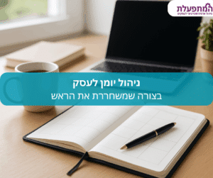 שיטת עבודה שתחזיר לך שליטה, תפנה לך זמן בראש, ותשפר את הניהול היומי בעסק